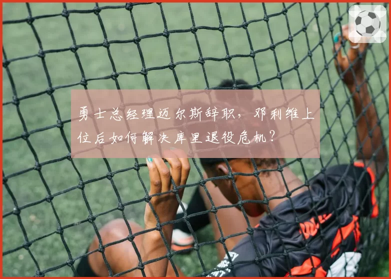 勇士总经理迈尔斯辞职,邓利维上位后如何解决库里退役危机?