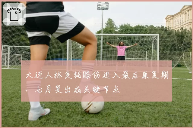 大连人林良铭膝伤进入最后康复期，七月复出成关键节点