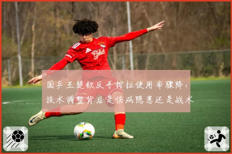 国乒王楚钦反手拧拉使用率骤降,技术调整背后是伤病隐患还是战术陷阱?