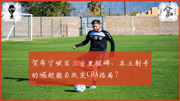 贺希宁破百三分里程碑,本土射手的崛起能否改变CBA格局?