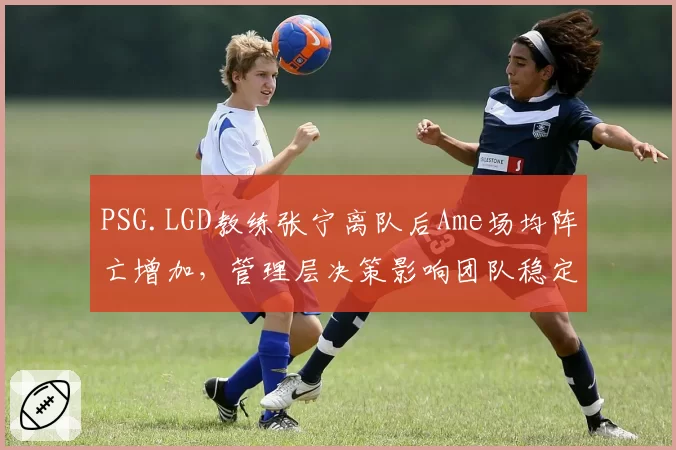 PSG.LGD教练张宁离队后Ame场均阵亡增加,管理层决策影响团队稳定性