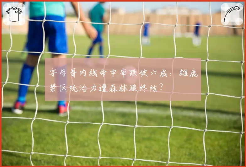 字母哥内线命中率跌破六成,雄鹿禁区统治力遭森林狼终结?