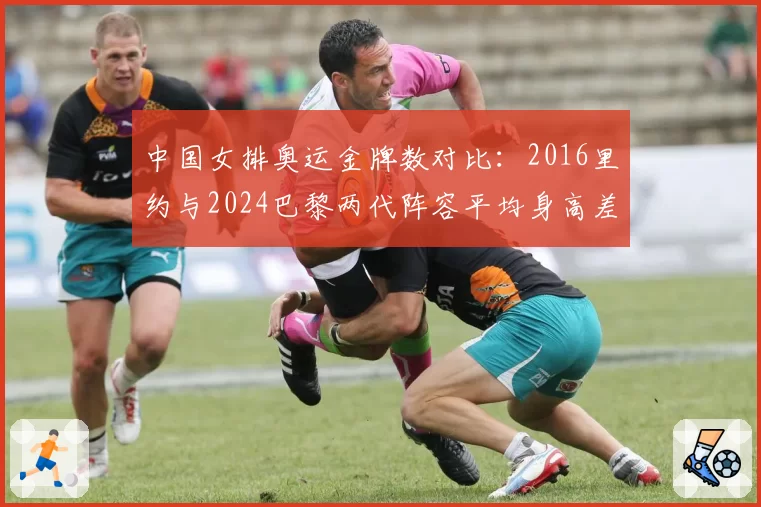 中国女排奥运金牌数对比：2016里约与2024巴黎两代阵容平均身高差5厘米