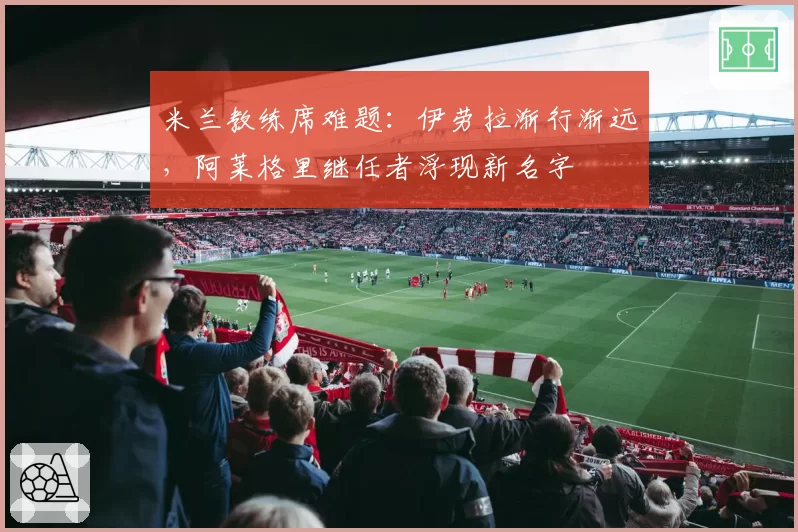 米兰教练席难题：伊劳拉渐行渐远，阿莱格里继任者浮现新名字
