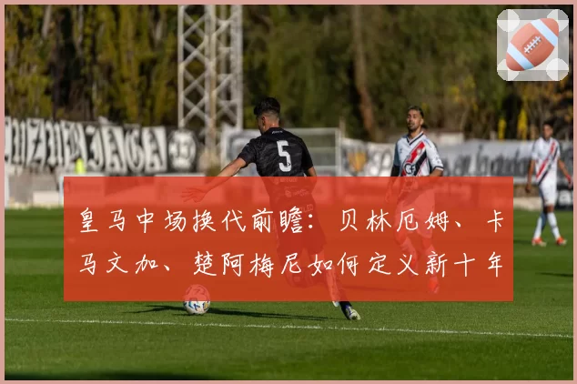 皇马中场换代前瞻:贝林厄姆、卡马文加、楚阿梅尼如何定义新十年?