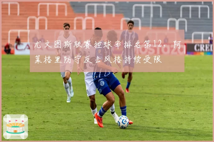 尤文图斯联赛控球率排名第12,阿莱格里防守反击风格持续受限